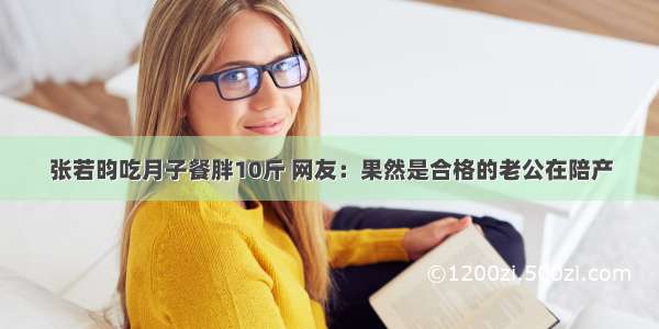 张若昀吃月子餐胖10斤 网友：果然是合格的老公在陪产