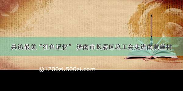 共访最美“红色记忆” 济南市长清区总工会走进南黄崖村