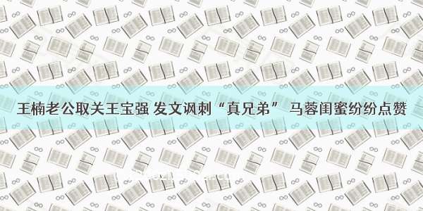王楠老公取关王宝强 发文讽刺“真兄弟” 马蓉闺蜜纷纷点赞