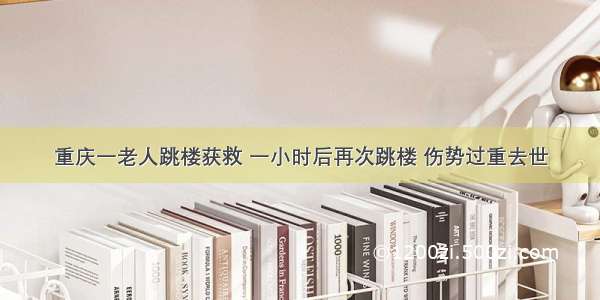 重庆一老人跳楼获救 一小时后再次跳楼 伤势过重去世