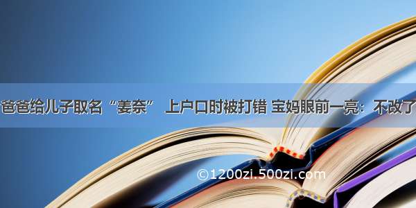 爸爸给儿子取名“姜奈” 上户口时被打错 宝妈眼前一亮：不改了