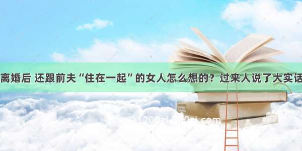 离婚后 还跟前夫“住在一起”的女人怎么想的？过来人说了大实话