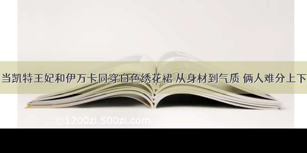 当凯特王妃和伊万卡同穿白色绣花裙 从身材到气质 俩人难分上下