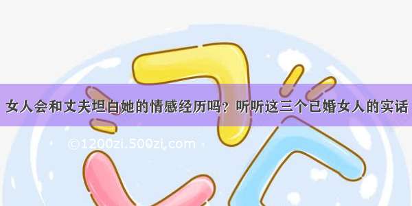 女人会和丈夫坦白她的情感经历吗？听听这三个已婚女人的实话