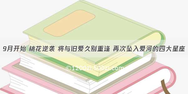 9月开始 桃花逆袭 将与旧爱久别重逢 再次坠入爱河的四大星座