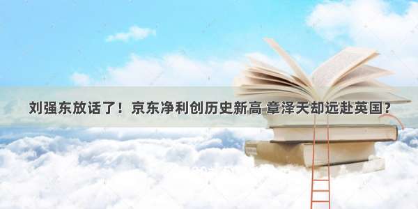 刘强东放话了！京东净利创历史新高 章泽天却远赴英国？