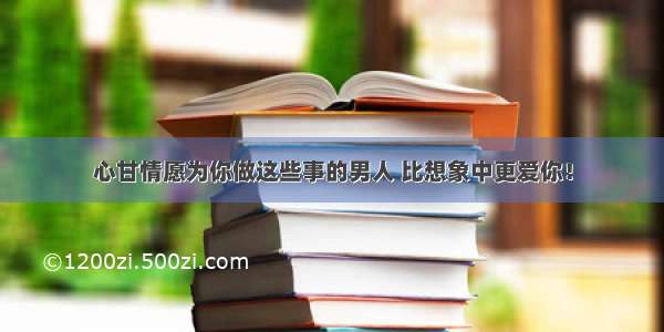 心甘情愿为你做这些事的男人 比想象中更爱你！