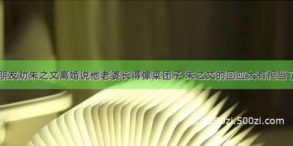 朋友劝朱之文离婚说他老婆长得像菜团子 朱之文的回应太有担当了