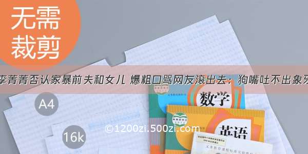 李菁菁否认家暴前夫和女儿 爆粗口骂网友滚出去：狗嘴吐不出象牙