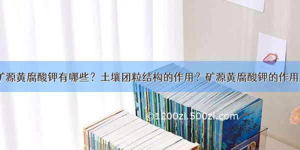 矿源黄腐酸钾有哪些？土壤团粒结构的作用？矿源黄腐酸钾的作用？