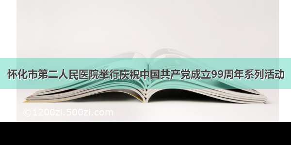 怀化市第二人民医院举行庆祝中国共产党成立99周年系列活动