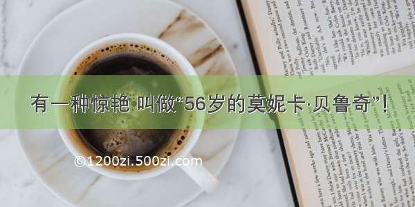 有一种惊艳 叫做“56岁的莫妮卡·贝鲁奇”！