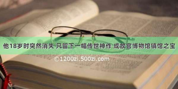 他18岁时突然消失 只留下一幅传世神作 成故宫博物馆镇馆之宝