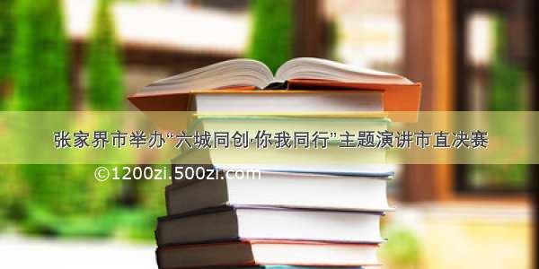 张家界市举办“六城同创·你我同行”主题演讲市直决赛