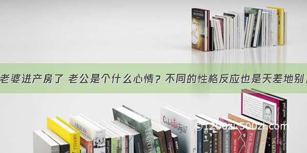 老婆进产房了 老公是个什么心情？不同的性格反应也是天差地别！