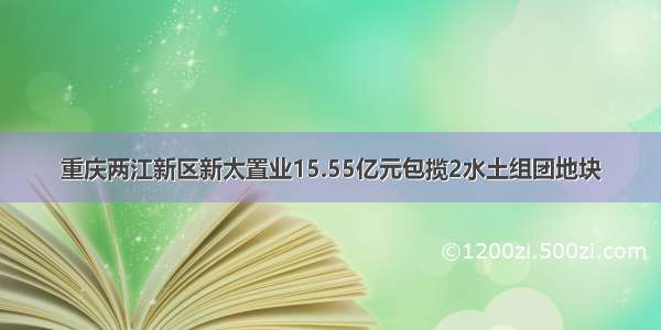 重庆两江新区新太置业15.55亿元包揽2水土组团地块