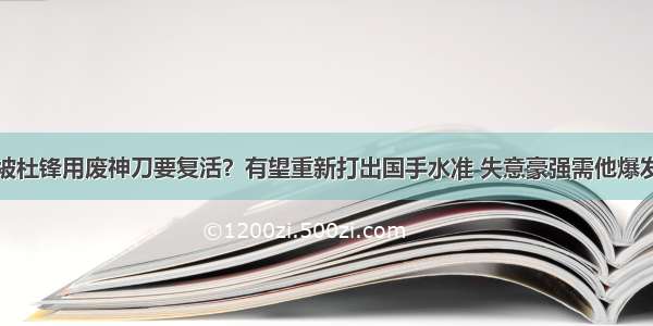 被杜锋用废神刀要复活？有望重新打出国手水准 失意豪强需他爆发