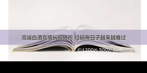 高端白酒高增长现转折 经销商日子越来越难过