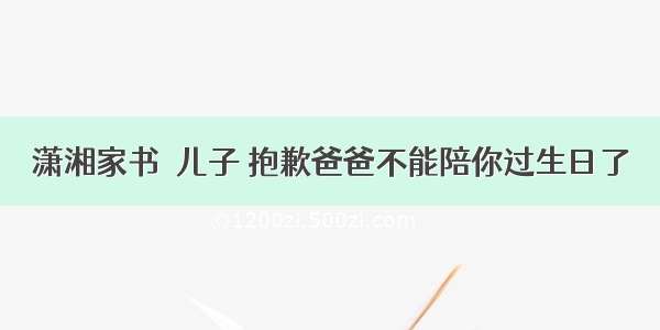 潇湘家书｜儿子 抱歉爸爸不能陪你过生日了