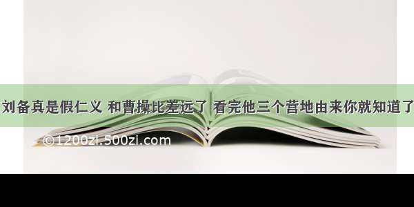 刘备真是假仁义 和曹操比差远了 看完他三个营地由来你就知道了