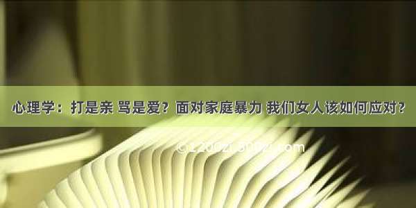 心理学：打是亲 骂是爱？面对家庭暴力 我们女人该如何应对？