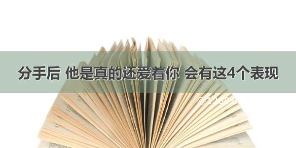 分手后 他是真的还爱着你 会有这4个表现