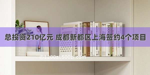 总投资210亿元 成都新都区上海签约4个项目