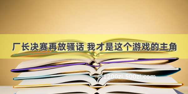 厂长决赛再放骚话 我才是这个游戏的主角