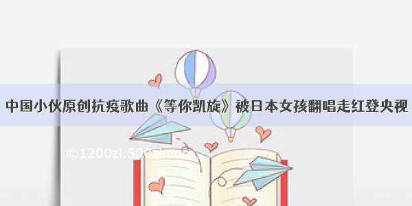 中国小伙原创抗疫歌曲《等你凯旋》被日本女孩翻唱走红登央视