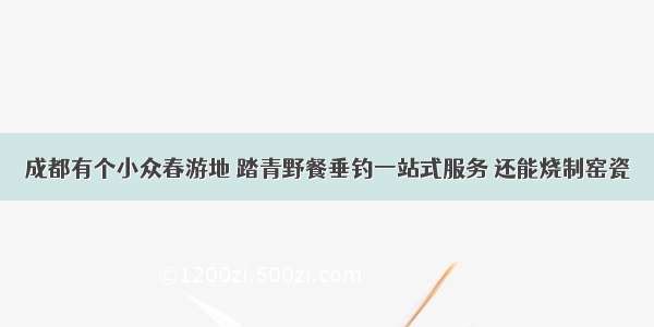 成都有个小众春游地 踏青野餐垂钓一站式服务 还能烧制窑瓷