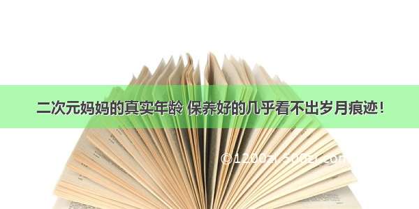 二次元妈妈的真实年龄 保养好的几乎看不出岁月痕迹！