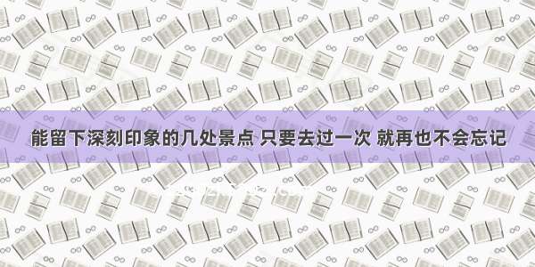 能留下深刻印象的几处景点 只要去过一次 就再也不会忘记