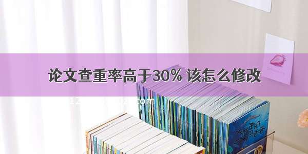 论文查重率高于30% 该怎么修改