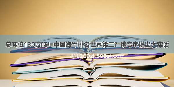 总吨位130万吨！中国海军排名世界第二？俄专家说出大实话