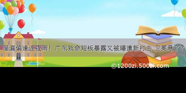 屋漏偏逢连夜雨！广东致命短板暴露又被曝遭新打击 卫冕悬了？