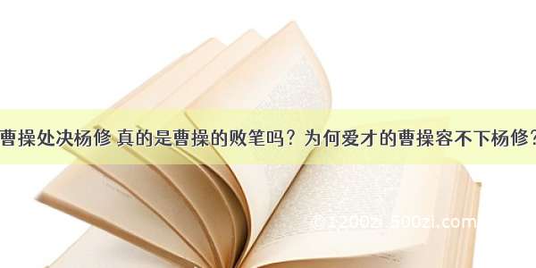 曹操处决杨修 真的是曹操的败笔吗？为何爱才的曹操容不下杨修？