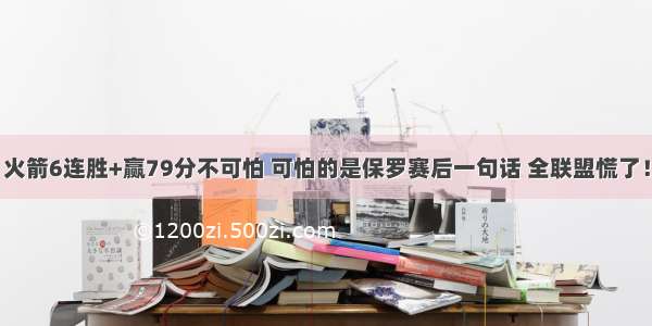 火箭6连胜+赢79分不可怕 可怕的是保罗赛后一句话 全联盟慌了！