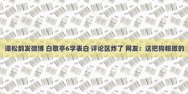 谭松韵发微博 白敬亭6字表白 评论区炸了 网友：这把狗粮撒的