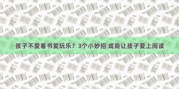 孩子不爱看书爱玩乐？3个小妙招 或能让孩子爱上阅读