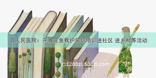 县人民医院：开展应急救护知识培训进社区 进乡村等活动