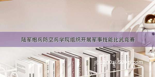 陆军炮兵防空兵学院组织开展军事技能比武竞赛