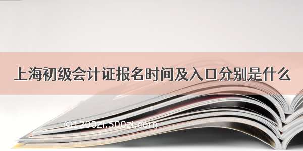 上海初级会计证报名时间及入口分别是什么