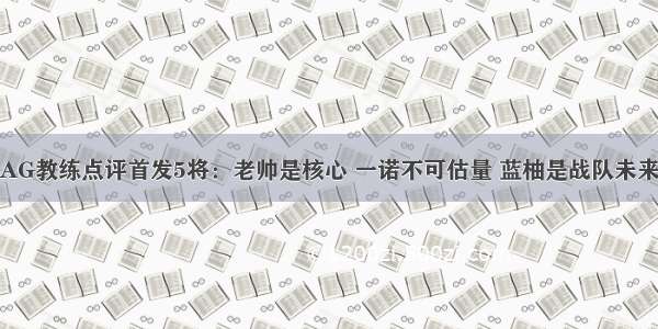 AG教练点评首发5将：老帅是核心 一诺不可估量 蓝柚是战队未来