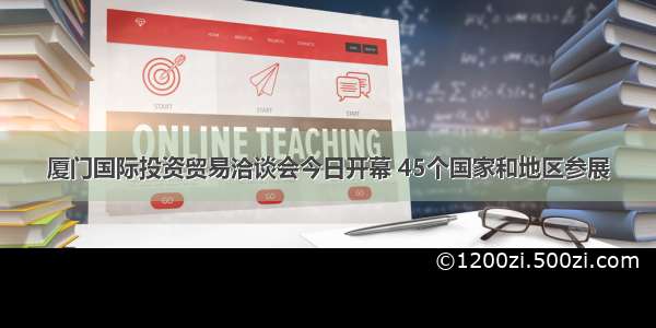 厦门国际投资贸易洽谈会今日开幕 45个国家和地区参展