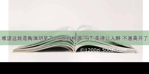 难道这就是陶渊明笔下的“世外桃源”吗？美得让人醉 不愿离开了