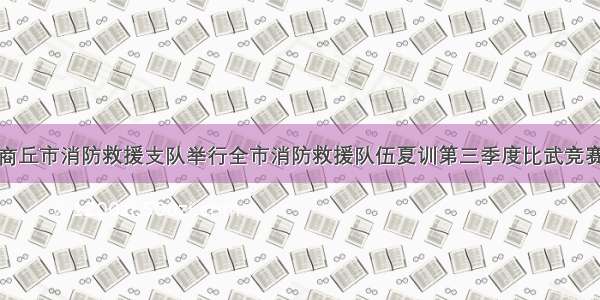 商丘市消防救援支队举行全市消防救援队伍夏训第三季度比武竞赛