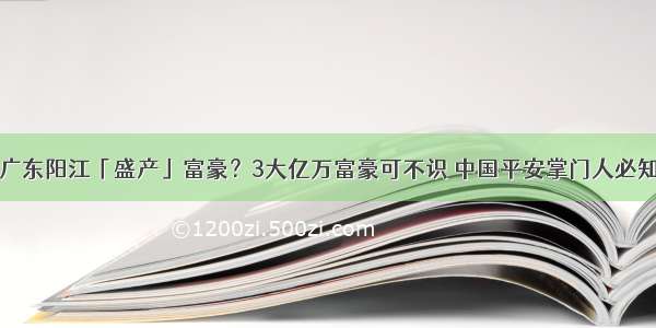 广东阳江「盛产」富豪？3大亿万富豪可不识 中国平安掌门人必知