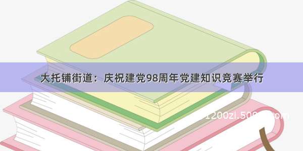 大托铺街道：庆祝建党98周年党建知识竞赛举行