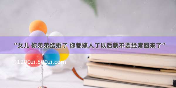 “女儿 你弟弟结婚了 你都嫁人了以后就不要经常回来了”