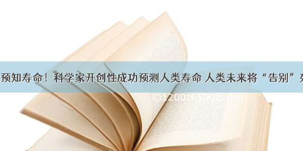 世界首次预知寿命！科学家开创性成功预测人类寿命 人类未来将“告别”死神来了！